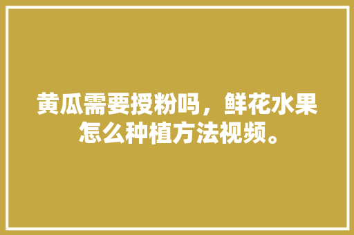 黄瓜需要授粉吗，鲜花水果怎么种植方法视频。 蔬菜种植