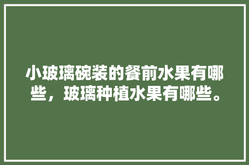 小玻璃碗装的餐前水果有哪些，玻璃种植水果有哪些。 蔬菜种植