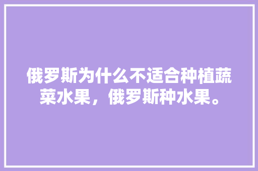 俄罗斯为什么不适合种植蔬菜水果，俄罗斯种水果。 土壤施肥