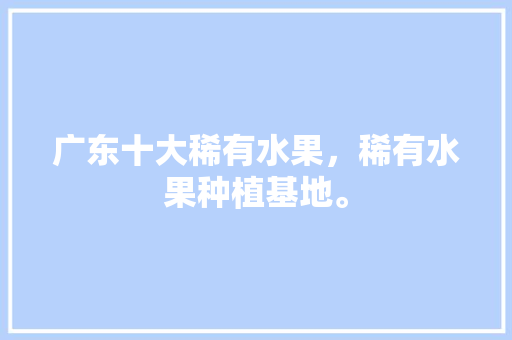 广东十大稀有水果，稀有水果种植基地。 土壤施肥