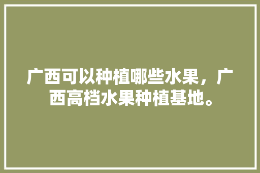 广西可以种植哪些水果，广西高档水果种植基地。 水果种植