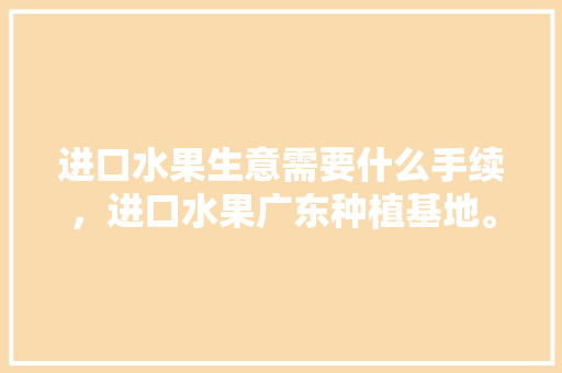 进口水果生意需要什么手续，进口水果广东种植基地。 畜牧养殖