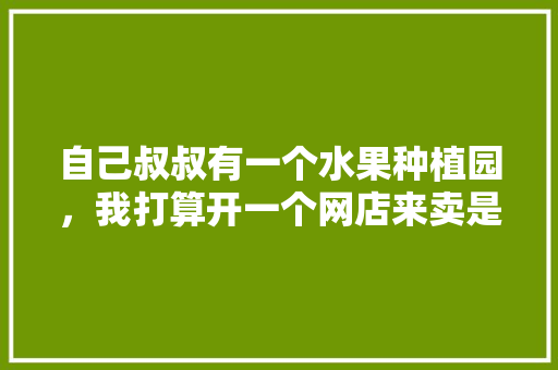 自己叔叔有一个水果种植园，我打算开一个网店来卖是否行得通，种植水果多久可以卖出去啊。 畜牧养殖