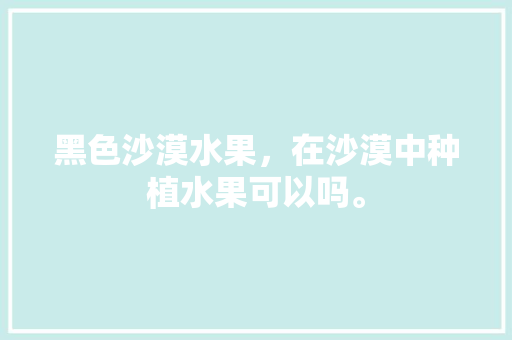 黑色沙漠水果，在沙漠中种植水果可以吗。 土壤施肥