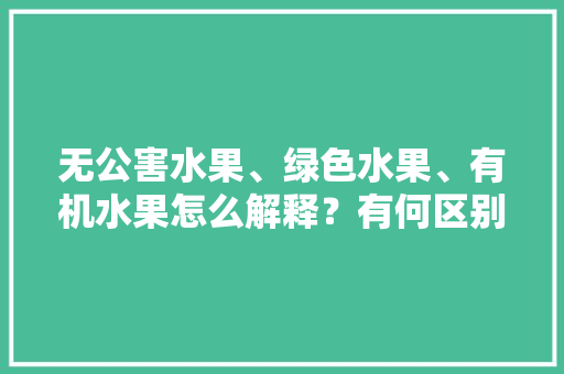 无公害水果、绿色水果、有机水果怎么解释？有何区别，绿色有机种植水果有哪些。 水果种植