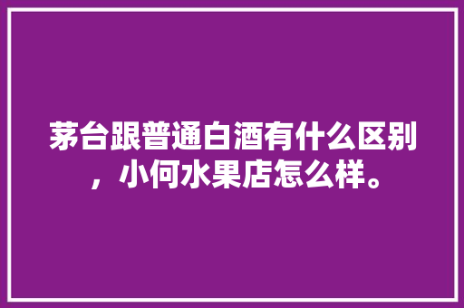 茅台跟普通白酒有什么区别，小何水果店怎么样。 茅台跟普通白酒有什么区别，小何水果店怎么样。 家禽养殖