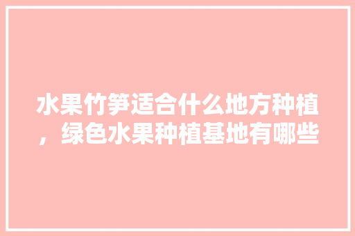 水果竹笋适合什么地方种植，绿色水果种植基地有哪些。 水果竹笋适合什么地方种植，绿色水果种植基地有哪些。 畜牧养殖