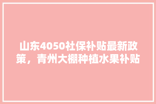 山东4050社保补贴最新政策，青州大棚种植水果补贴政策。 土壤施肥