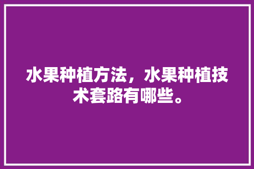 水果种植方法，水果种植技术套路有哪些。 土壤施肥