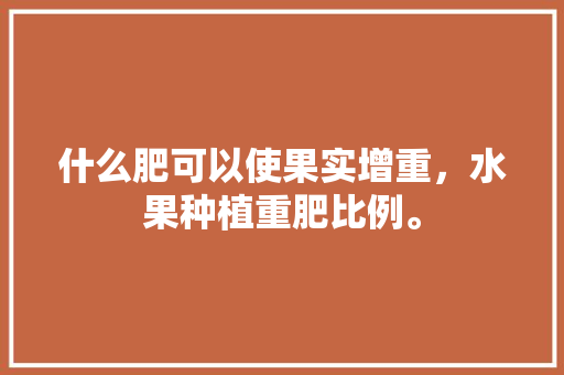 什么肥可以使果实增重，水果种植重肥比例。 什么肥可以使果实增重，水果种植重肥比例。 家禽养殖