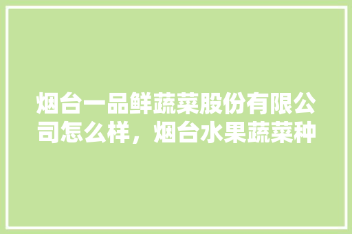 烟台一品鲜蔬菜股份有限公司怎么样，烟台水果蔬菜种植公司有哪些。 水果种植