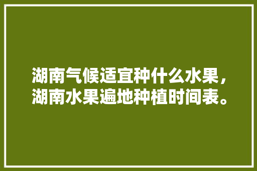 湖南气候适宜种什么水果，湖南水果遍地种植时间表。 水果种植