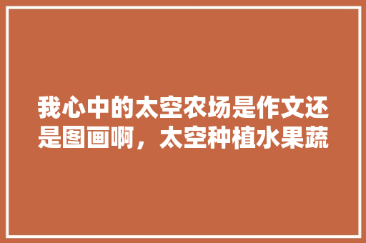 我心中的太空农场是作文还是图画啊，太空种植水果蔬菜绘画图片。 畜牧养殖