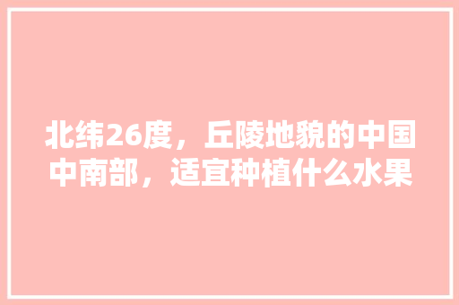 北纬26度，丘陵地貌的中国中南部，适宜种植什么水果，种植水果的地形有哪些。 畜牧养殖