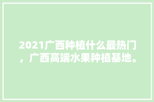 2021广西种植什么最热门，广西高端水果种植基地。 2021广西种植什么最热门，广西高端水果种植基地。 水果种植