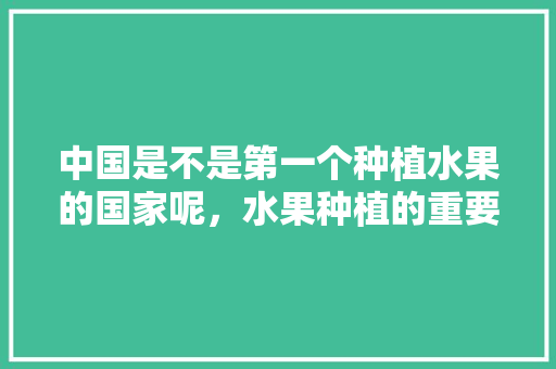 中国是不是第一个种植水果的国家呢，水果种植的重要意义是什么。 中国是不是第一个种植水果的国家呢，水果种植的重要意义是什么。 畜牧养殖