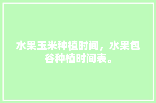 水果玉米种植时间，水果包谷种植时间表。 土壤施肥