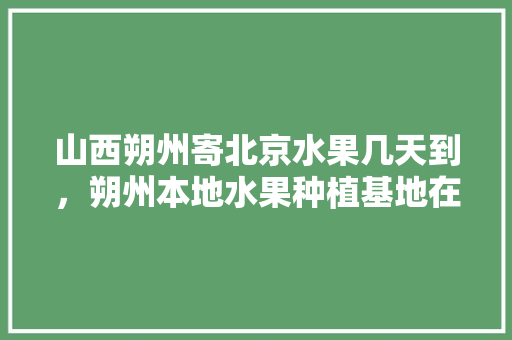 山西朔州寄北京水果几天到，朔州本地水果种植基地在哪里。 畜牧养殖