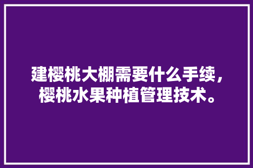 建樱桃大棚需要什么手续，樱桃水果种植管理技术。 土壤施肥