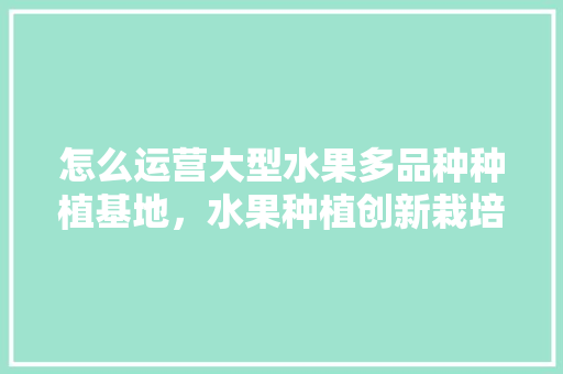 怎么运营大型水果多品种种植基地，水果种植创新栽培模式有哪些。 畜牧养殖