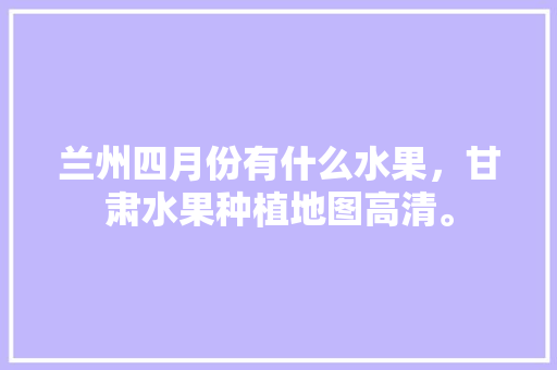 兰州四月份有什么水果，甘肃水果种植地图高清。 土壤施肥