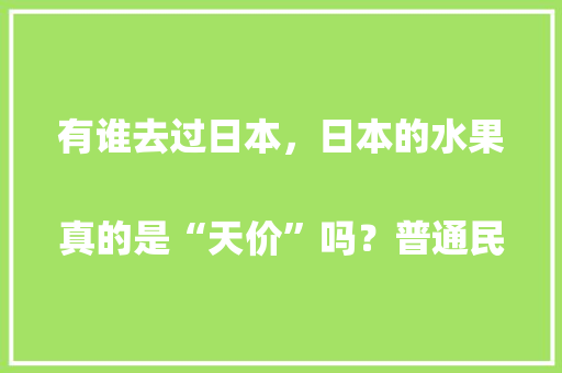 有谁去过日本，日本的水果真的是“天价”吗？普通民众是否吃得起
，日本农村种植水果有哪些。