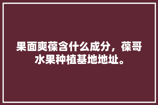 果面爽葆含什么成分，葆哥水果种植基地地址。 果面爽葆含什么成分，葆哥水果种植基地地址。 土壤施肥