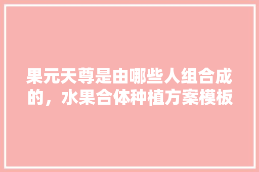 果元天尊是由哪些人组合成的，水果合体种植方案模板图片。 果元天尊是由哪些人组合成的，水果合体种植方案模板图片。 蔬菜种植