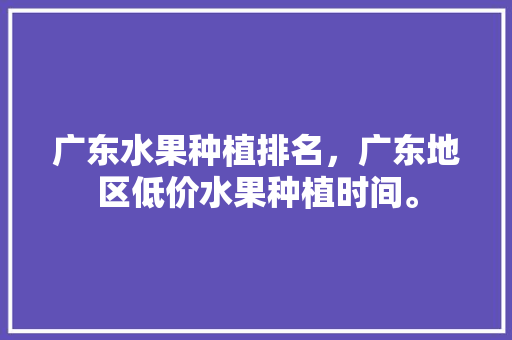 广东水果种植排名，广东地区低价水果种植时间。 土壤施肥