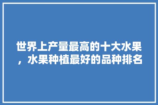 世界上产量最高的十大水果，水果种植最好的品种排名。 畜牧养殖