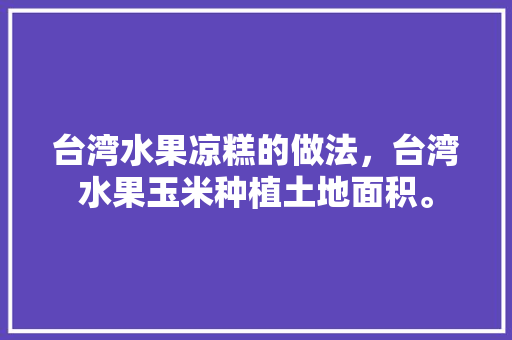 台湾水果凉糕的做法，台湾水果玉米种植土地面积。 土壤施肥