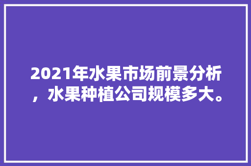 2021年水果市场前景分析，水果种植公司规模多大。 畜牧养殖