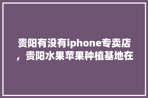 贵阳有没有iphone专卖店，贵阳水果苹果种植基地在哪里。 水果种植