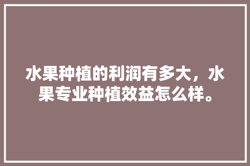 水果种植的利润有多大，水果专业种植效益怎么样。 水果种植的利润有多大，水果专业种植效益怎么样。 水果种植