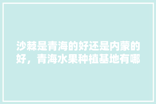 沙棘是青海的好还是内蒙的好，青海水果种植基地有哪些。 沙棘是青海的好还是内蒙的好，青海水果种植基地有哪些。 家禽养殖