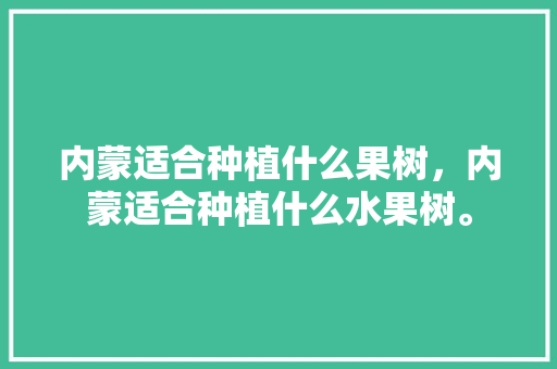 内蒙适合种植什么果树，内蒙适合种植什么水果树。 土壤施肥