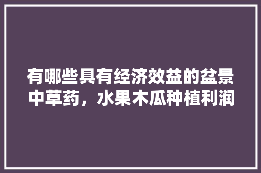 有哪些具有经济效益的盆景中草药，水果木瓜种植利润多少。 土壤施肥