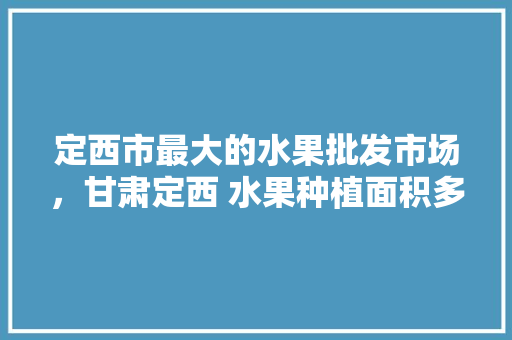 定西市最大的水果批发市场，甘肃定西 水果种植面积多少亩。 家禽养殖