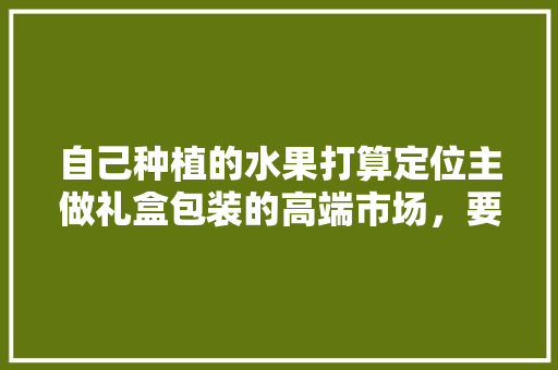 自己种植的水果打算定位主做礼盒包装的高端市场，要怎么操作，种植大批水果怎么销售的呢。 水果种植