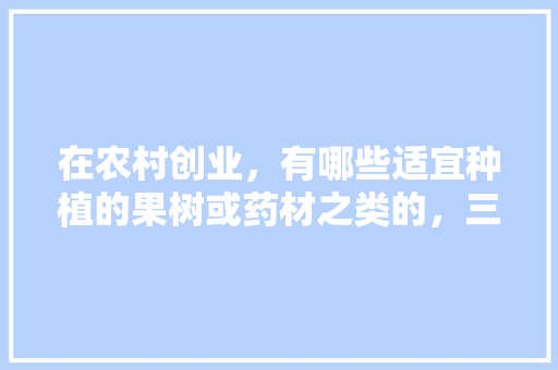 在农村创业，有哪些适宜种植的果树或药材之类的，三农种植水果苗怎么样。 在农村创业，有哪些适宜种植的果树或药材之类的，三农种植水果苗怎么样。 水果种植