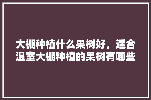 大棚种植什么果树好，适合温室大棚种植的果树有哪些，大棚种植几种水果好呢视频。 家禽养殖