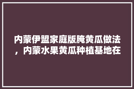 内蒙伊盟家庭版腌黄瓜做法，内蒙水果黄瓜种植基地在哪里。 水果种植