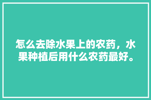 怎么去除水果上的农药，水果种植后用什么农药最好。 怎么去除水果上的农药，水果种植后用什么农药最好。 家禽养殖