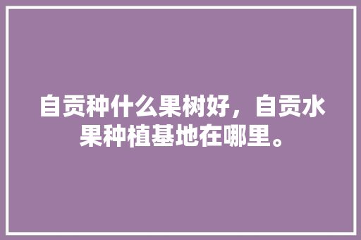 自贡种什么果树好，自贡水果种植基地在哪里。 畜牧养殖