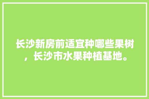 长沙新房前适宜种哪些果树，长沙市水果种植基地。 长沙新房前适宜种哪些果树，长沙市水果种植基地。 水果种植