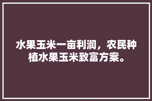 水果玉米一亩利润，农民种植水果玉米致富方案。 畜牧养殖