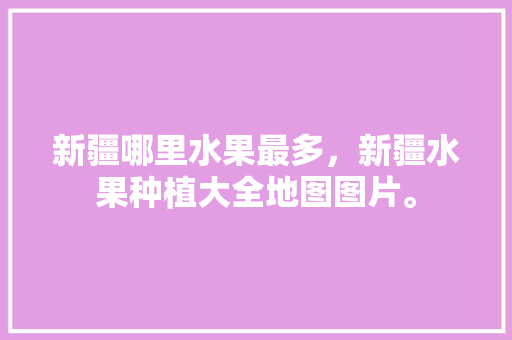 新疆哪里水果最多，新疆水果种植大全地图图片。 畜牧养殖