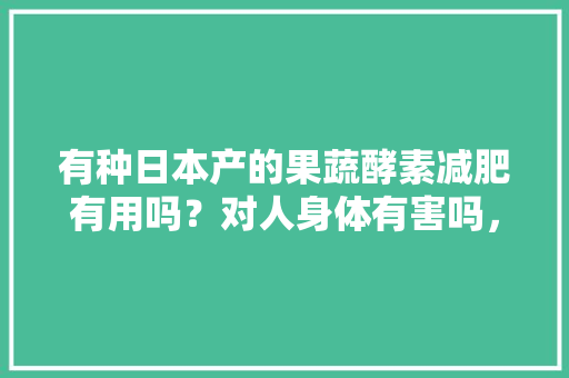 有种日本产的果蔬酵素减肥有用吗？对人身体有害吗，日本酵素植物。 畜牧养殖