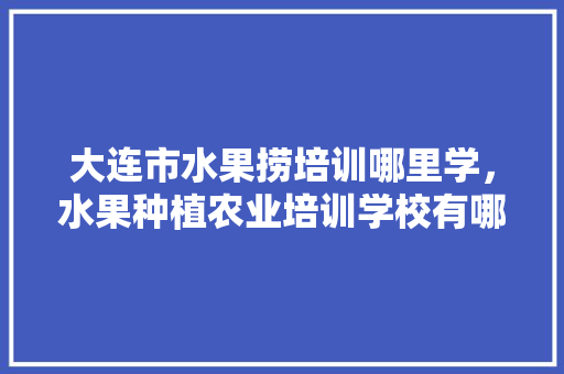 大连市水果捞培训哪里学，水果种植农业培训学校有哪些。 家禽养殖