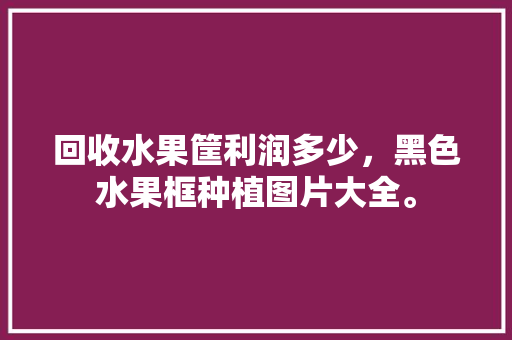 回收水果筐利润多少，黑色水果框种植图片大全。 家禽养殖